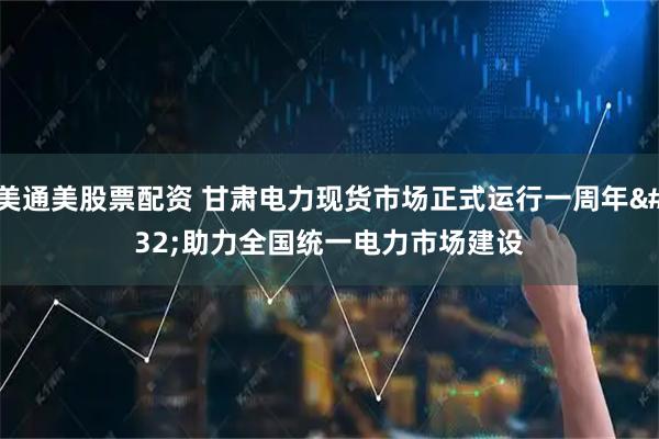 美通美股票配资 甘肃电力现货市场正式运行一周年&#32;助力全国统一电力市场建设