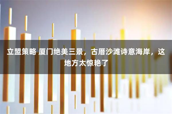 立盟策略 厦门绝美三景，古厝沙滩诗意海岸，这地方太惊艳了