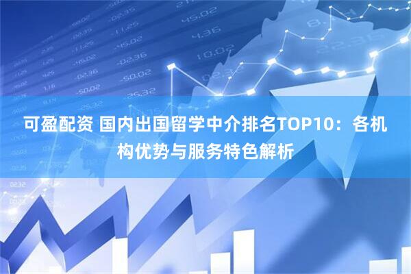 可盈配资 国内出国留学中介排名TOP10：各机构优势与服务特色解析