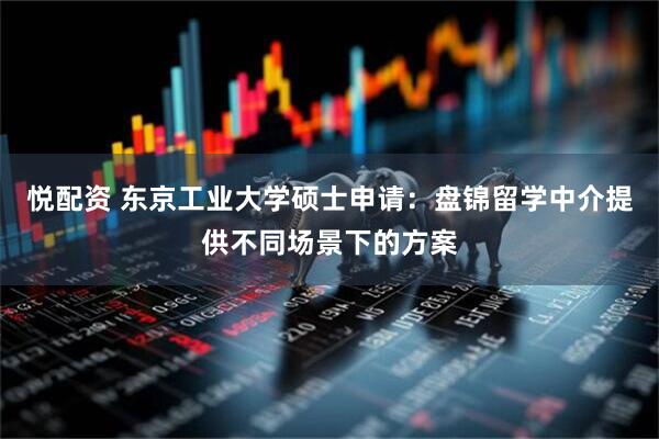 悦配资 东京工业大学硕士申请：盘锦留学中介提供不同场景下的方案