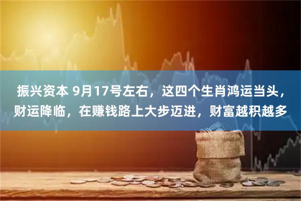 振兴资本 9月17号左右，这四个生肖鸿运当头，财运降临，在赚钱路上大步迈进，财富越积越多