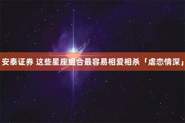 安泰证券 这些星座组合最容易相爱相杀「虐恋情深」