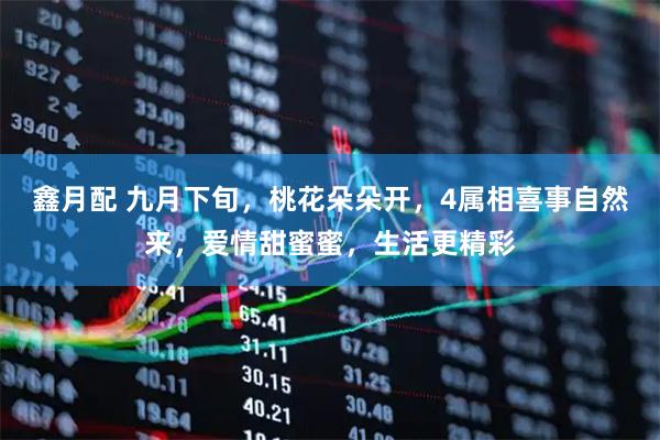 鑫月配 九月下旬，桃花朵朵开，4属相喜事自然来，爱情甜蜜蜜，生活更精彩