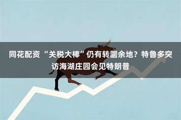 同花配资 “关税大棒”仍有转圜余地？特鲁多突访海湖庄园会见特朗普