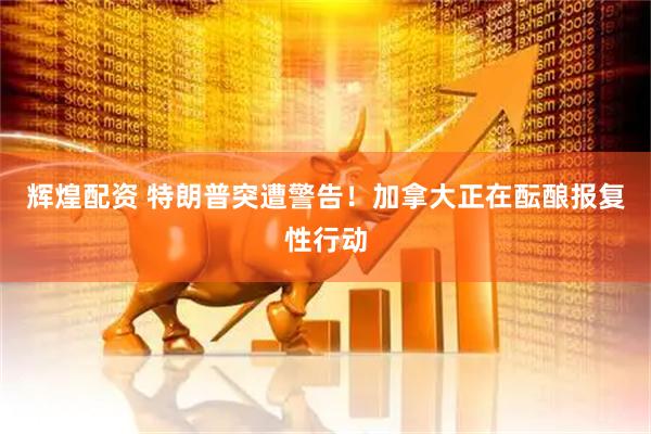 辉煌配资 特朗普突遭警告！加拿大正在酝酿报复性行动