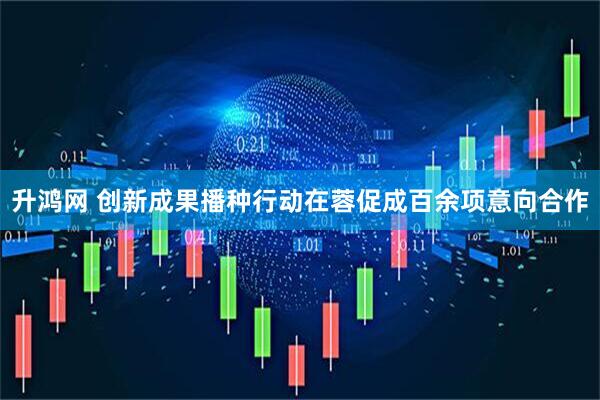 升鸿网 创新成果播种行动在蓉促成百余项意向合作