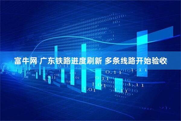 富牛网 广东铁路进度刷新 多条线路开始验收