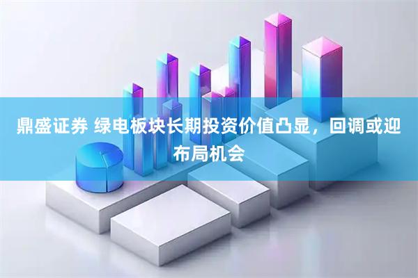 鼎盛证券 绿电板块长期投资价值凸显，回调或迎布局机会