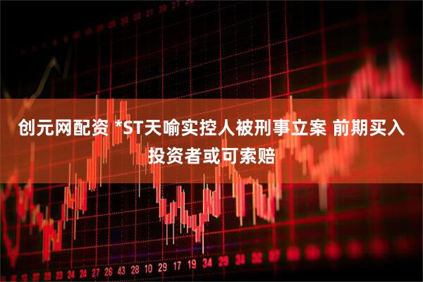 创元网配资 *ST天喻实控人被刑事立案 前期买入投资者或可索赔