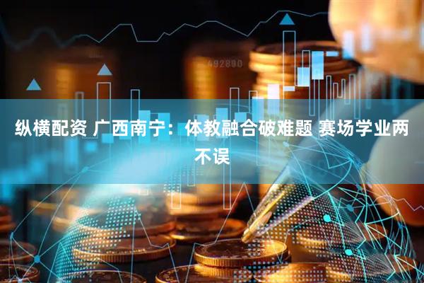 纵横配资 广西南宁：体教融合破难题 赛场学业两不误