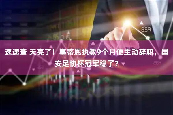 速速查 天亮了！塞蒂恩执教9个月便主动辞职，国安足协杯冠军稳了？