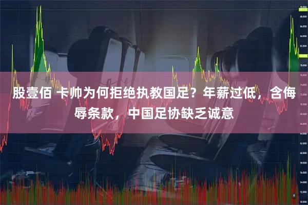股壹佰 卡帅为何拒绝执教国足？年薪过低，含侮辱条款，中国足协缺乏诚意