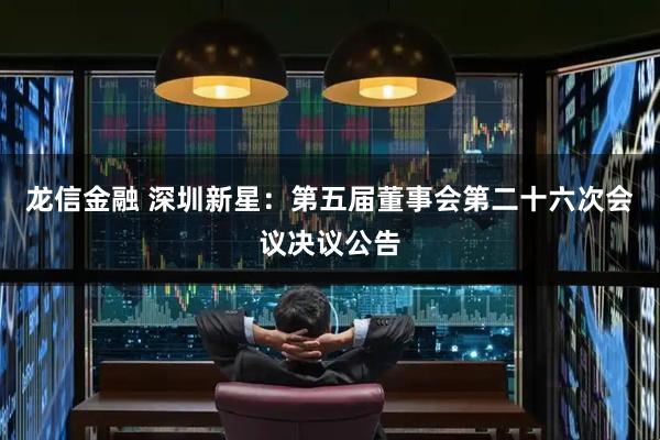 龙信金融 深圳新星：第五届董事会第二十六次会议决议公告