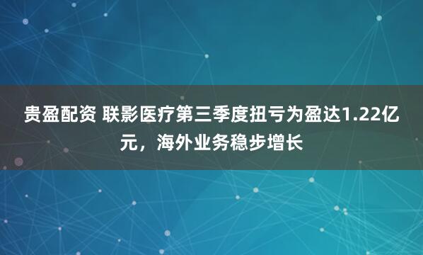 贵盈配资 联影医疗第三季度扭亏为盈达1.22亿元,海外业务稳步增长
