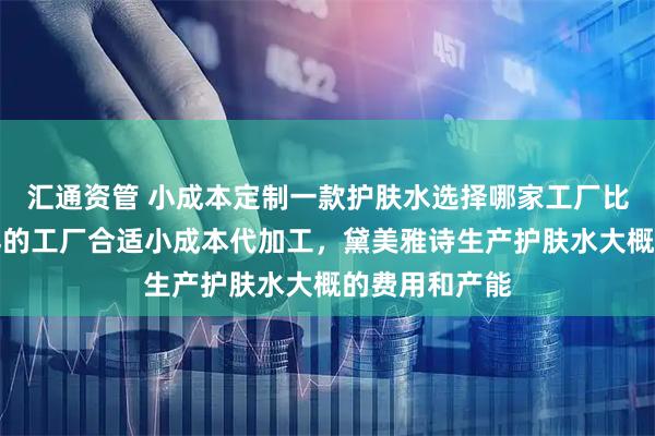 汇通资管 小成本定制一款护肤水选择哪家工厂比较好，什么样的工厂合适小成本代加工，黛美雅诗生产护肤水大概的费用和产能