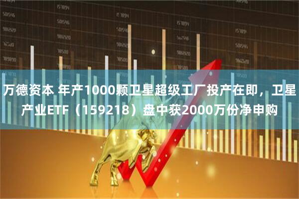 万德资本 年产1000颗卫星超级工厂投产在即，卫星产业ETF（159218）盘中获2000万份净申购