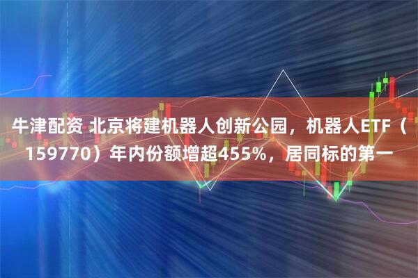 牛津配资 北京将建机器人创新公园，机器人ETF（159770）年内份额增超455%，居同标的第一