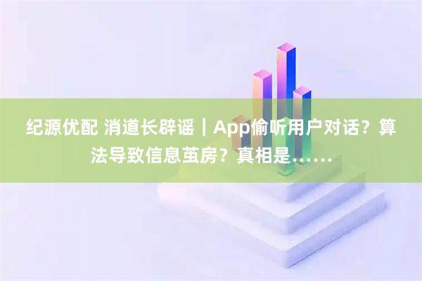 纪源优配 消道长辟谣｜App偷听用户对话？算法导致信息茧房？真相是……