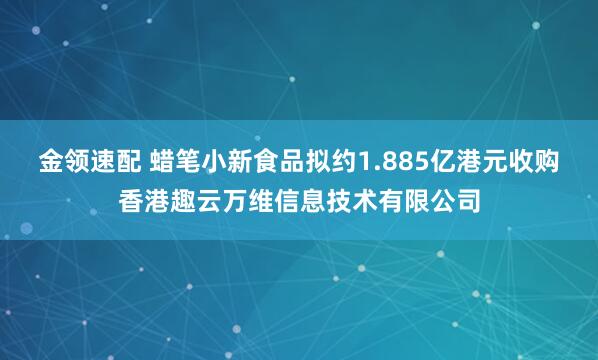 金领速配 蜡笔小新食品拟约1.885亿港元收购香港趣云万维信息技术有限公司