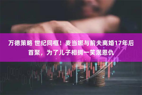 万德策略 世纪同框!麦当娜与前夫离婚17年后首聚,为了儿子相拥一笑泯恩仇