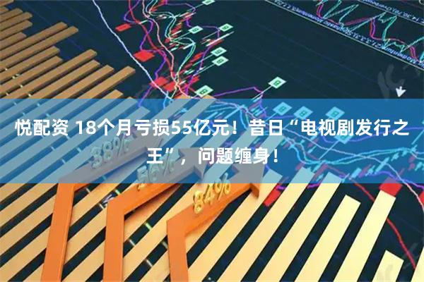 悦配资 18个月亏损55亿元！昔日“电视剧发行之王”，问题缠身！