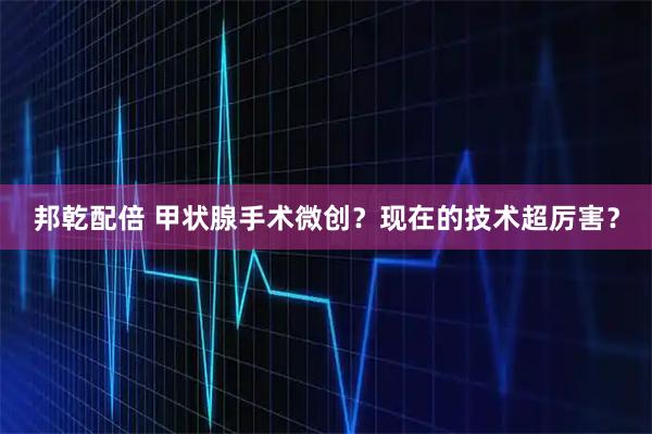 邦乾配倍 甲状腺手术微创?现在的技术超厉害?