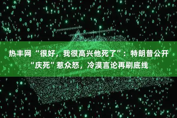 热丰网 “很好,我很高兴他死了”:特朗普公开“庆死”惹众怒,冷漠言论再刷底线