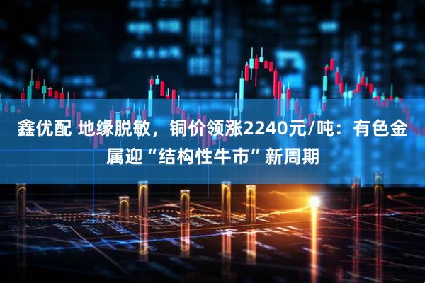 鑫优配 地缘脱敏，铜价领涨2240元/吨：有色金属迎“结构性牛市”新周期