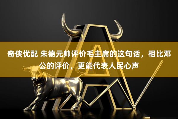 奇侠优配 朱德元帅评价毛主席的这句话，相比邓公的评价，更能代表人民心声