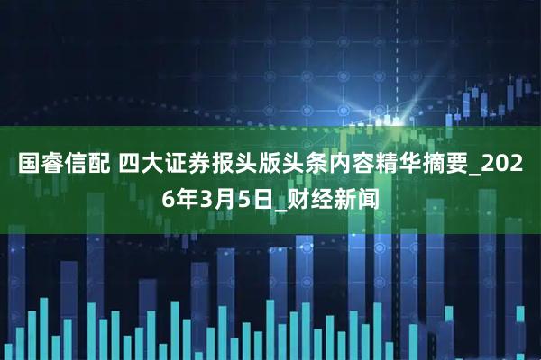 国睿信配 四大证券报头版头条内容精华摘要_2026年3月5日_财经新闻
