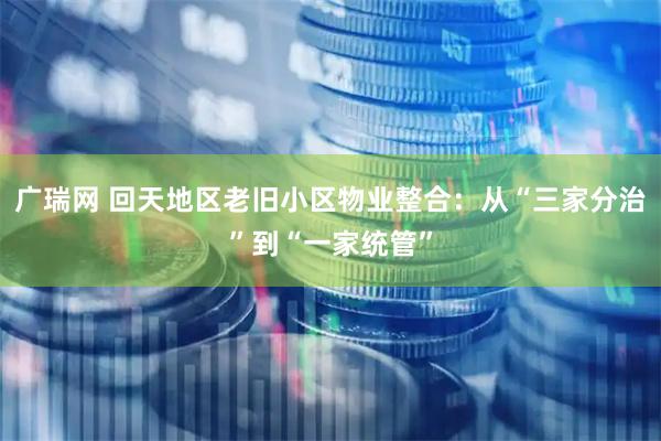 广瑞网 回天地区老旧小区物业整合：从“三家分治”到“一家统管”